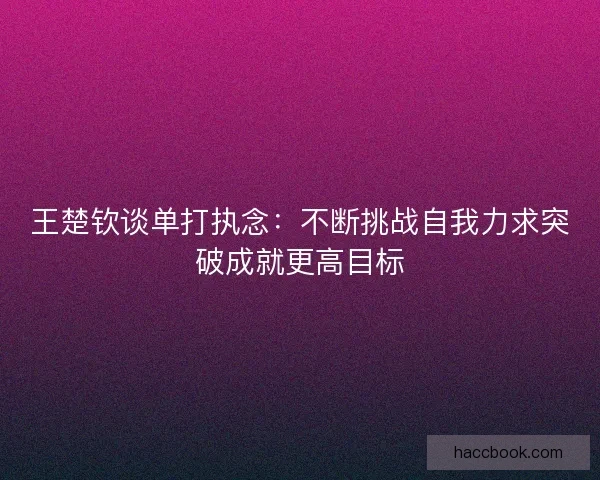 王楚钦谈单打执念：不断挑战自我力求突破成就更高目标